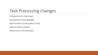Task Processing changes
Introduction of a Task Broker
Introduction of Task Debugger
New Functions can be added to tasks
Ability to add Comments
Ability to turn off Task Broker
 