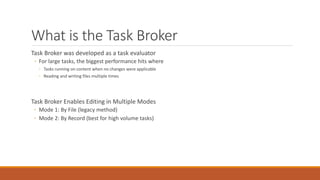 What is the Task Broker
Task Broker was developed as a task evaluator
◦ For large tasks, the biggest performance hits where
◦ Tasks running on content when no changes were applicable
◦ Reading and writing files multiple times
Task Broker Enables Editing in Multiple Modes
◦ Mode 1: By File (legacy method)
◦ Mode 2: By Record (best for high volume tasks)
 