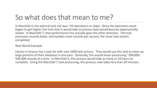 So what does that mean to me?
In MarcEdit 6, the optimal task size was ~20 operations or lower. Once the operation count
began to get higher, the time that it would take to process data would become exponentially
slower. In MarcEdit 7, that performance line actually goes the other direction. The tool
processes records faster, and handles more records per second, the more task actions
completed.
Real-World Example
Library in Greece has a task list with over 1000 task actions. They would use this task to clean up
large portions of their database in one pass. Generally, this would mean processing ~300,000-
500,000 records at a time. In MarcEdit 6, this process would take as many as 10 hours to
complete. Using the MarcEdit 7 task processing, this process now takes less than 20 minutes.
 