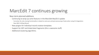 MarcEdit 7 continues growing
Near term planned additions
◦ Continuing to wrap up some features in the MarcEdit MacOS 3 update
◦ Currently, the only missing functionality is related to some pre-and post processing of tasks when using ILS integrations
◦ New XML Profiling Wizard
◦ New plugins for individual record creation templates
◦ Support for HDT and linked data fragments (this is awesome stuff)
◦ Additional clustering algorithms
 