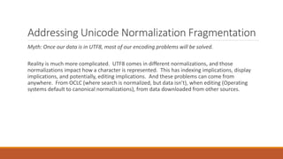 Addressing Unicode Normalization Fragmentation
Myth: Once our data is in UTF8, most of our encoding problems will be solved.
Reality is much more complicated. UTF8 comes in different normalizations, and those
normalizations impact how a character is represented. This has indexing implications, display
implications, and potentially, editing implications. And these problems can come from
anywhere. From OCLC (where search is normalized, but data isn’t), when editing (Operating
systems default to canonical normalizations), from data downloaded from other sources.
 