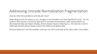 Addressing Unicode Normalization Fragmentation
How do I find these problems and why do I care?
Depending on the ILS system in use, changes in normalization can have significant issues. For ILS
systems that assume a canonical approach to Unicode normalization, data represented in as
decomposed data can impact display, almost always impacts indexing (i.e., the diacritic is lost in
indexing) and will almost always impact the ability to do global edits.
And you likely can’t see this problem until you run into it and look at the data under a hex editor.
 