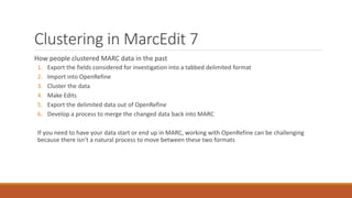 Clustering in MarcEdit 7
How people clustered MARC data in the past
1. Export the fields considered for investigation into a tabbed delimited format
2. Import into OpenRefine
3. Cluster the data
4. Make Edits
5. Export the delimited data out of OpenRefine
6. Develop a process to merge the changed data back into MARC
If you need to have your data start or end up in MARC, working with OpenRefine can be challenging
because there isn’t a natural process to move between these two formats
 