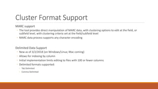 Cluster Format Support
MARC support
◦ The tool provides direct manipulation of MARC data, with clustering options to edit at the field, or
subfield level, with clustering criteria set at the field/subfield level
◦ MARC data process supports any character encoding
Delimited Data Support
◦ New as of 3/2/2018 (on Windows/Linux; Mac coming)
◦ Allows for indexing by column
◦ Initial implementation limits editing to files with 100 or fewer columns
◦ Delimited formats supported:
◦ Tab Delimited
◦ Comma Delimited
 