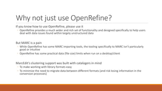 Why not just use OpenRefine?
If you know how to use OpenRefine, please use it
◦ OpenRefine provides a much wider and rich set of functionality and designed specifically to help users
deal with data issues found within largely unstructured data
But MARC is a pain
◦ While OpenRefine has some MARC importing tools, the tooling specifically to MARC isn’t particularly
good or intuitive
◦ OpenRefine has some practical data (file size) limits when run on a desktop/client
MarcEdit’s clustering support was built with catalogers in mind
◦ To make working with library formats easy
◦ To minimize the need to migrate data between different formats (and risk losing information in the
conversion processes)
 