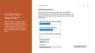 Clustering in
MarcEdit 7
MarcEdit’s built-in clustering tools
support native grouping and batch
editing and works well on file sizes of
a million records and smaller (can
work on large sets, but the larger the
file, the longer the cluster operation
takes)
 