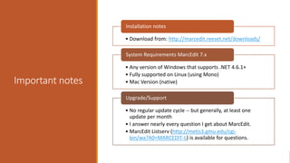 Important notes
• Download from: http://marcedit.reeset.net/downloads/
Installation notes
• Any version of Windows that supports .NET 4.6.1+
• Fully supported on Linux (using Mono)
• Mac Version (native)
System Requirements MarcEdit 7.x
• No regular update cycle -- but generally, at least one
update per month
• I answer nearly every question I get about MarcEdit.
• MarcEdit Listserv (http://metis3.gmu.edu/cgi-
bin/wa?A0=MARCEDIT-L) is available for questions.
Upgrade/Support
 