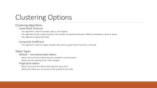 Clustering Options
Clustering Algorithms
◦ Levenshtein Distance
◦ This algorithm is best for people, places, and subjects
◦ This algorithm builds clusters based on the number of positions/character difference between a word or phase
◦ This algorithm is generally faster
◦ Composite Coefficient
◦ This algorithm is best for highly variable data where a great deal of fuzziness is desired.
Token Types
◦ Default – normalized data tokens
◦ Reese, Terry and Terry Reese become reeseterry and terryreese
◦ Works best for spelling errors, form changes
◦ Fingerprint tokens
◦ Reese, Terry and Terry Reese both become reese terry
Works best when you are unsure of the quality of your data
 