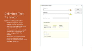 Delimited Text
Translator
Updated Excel Support Module
◦ Windows version no longer
requires Excel to be installed
◦ Mac and Linux now include Excel
support for the First Time
◦ Removes common errors related
to Excel OBDC components no
longer being available after
updates
◦ Oftentimes will correct/protect
users from Excel’s predictive
typing (no scientific notation when
looking at ISBNs, etc.)
 