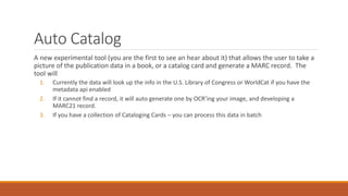 Auto Catalog
A new experimental tool (you are the first to see an hear about it) that allows the user to take a
picture of the publication data in a book, or a catalog card and generate a MARC record. The
tool will
1. Currently the data will look up the info in the U.S. Library of Congress or WorldCat if you have the
metadata api enabled
2. If it cannot find a record, it will auto generate one by OCR’ing your image, and developing a
MARC21 record.
3. If you have a collection of Cataloging Cards – you can process this data in batch
 