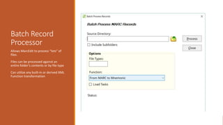 Batch Record
Processor
Allows MarcEdit to process “lots” of
files.
Files can be processed against an
entire folder’s contents or by file type
Can utilize any built-in or derived XML
Function transformation
 
