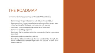 THE ROADMAP
Some important changes coming to MarcEdit 7/MarcEdit Mac
◦ Continuing of deeper integrations with ILS vendors and OCLC
◦ Expansion of the Clustering toolset to enable more light-weight open
refine functionality like ingest from external web sources
◦ Continued parity between the Windows/MacOS versions
◦ Continued local help expansion
◦ Continued sharing options within the community (sharing expressions,
expertise)
◦ Expansion of Excel processing/creation
◦ Considering IOS support through the new MacOS bridge (though, this
would limit MacOS support to High Sierra and Mojave…so need to do
more research)
 