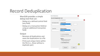 Record Deduplication
MarcEdit provides a simple
dedup tool that can:
◦ Dedup on a defined control field
(any field)
◦ Dedup on a transaction field (or
using an additional transaction
field)
Output
◦ Removes all duplications and
saves the duplications to a file
◦ Prints just unique items within
the file (i.e., those without a
duplicate pair)
 