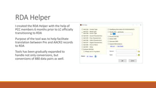 RDA Helper
I created the RDA Helper with the help of
PCC members 6 months prior to LC officially
transitioning to RDA
Purpose of the tool was to help facilitate
translation between Pre and AACR2 records
to RDA
Tools has been gradually expanded to
handle not only conversions, but
conversions of 880 data pairs as well.
 