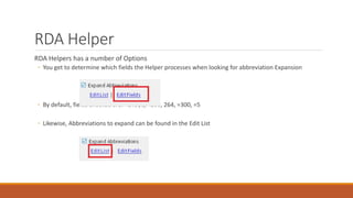 RDA Helper
RDA Helpers has a number of Options
◦ You get to determine which fields the Helper processes when looking for abbreviation Expansion
◦ By default, fields checked are: =245$c, =260, 264, =300, =5
◦ Likewise, Abbreviations to expand can be found in the Edit List
 