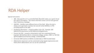 RDA Helper
Special Instructions:
• 380 – Because this isn’t a controlled field, MarcEdit makes use a genre list at
the Library of Congress. This means that these values can be more general
than if done by a cataloger.
• 260/264 – Handles many different forms of the field. When the tool is
always set to generate a symbol, the tool will utilize MARC8 or UTF8
encoding based on the data.
• Qualifying information – moved qualifiers into a $q. Example: 020
$a02312123 (electronic) to 020 $a02312123$qelectronic
• Process the 502 – converts a dissertation note into a delimited format.
Example: 502 $aThesis (M.A.)--University College, London, 1969. to: 502 502
$gThesis$bM.A.$cUniversity College, London$d1969.
• Generate GMD (works on AACR2 encoded data or RDA Encoded data)
• Abbreviation expansion can be customized (using regular expressions) and
fields where abbreviations are run can be customized.
 