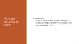 MarcEdit:
crosswalking
design
MarcEdit model:
◦ So long as a schema has been mapped to MARCXML, any
metadata combination could be utilized. This means that no
more than two tranformations will ever take place. Example:
MODS  MARCXML  EAD
 