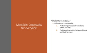 MarcEdit: Crosswalks
for everyone
What’s MarcEdit doing?
◦ Facilitates the crosswalk by:
1. Performing character translations
(MARC8-UTF8)
2. Facilitates interaction between binary
and XML formats.
 