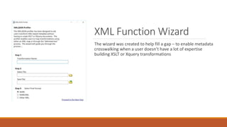 XML Function Wizard
The wizard was created to help fill a gap – to enable metadata
crosswalking when a user doesn’t have a lot of expertise
building XSLT or Xquery transformations
 