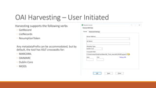 OAI Harvesting – User Initiated
Harvesting supports the following verbs
◦ GetRecord
◦ ListRecords
◦ ResumptionToken
Any metadataPrefix can be accommodated, but by
default, the tool has XSLT crosswalks for:
◦ MARCXML
◦ OAIMARC
◦ Dublin Core
◦ MODS
 