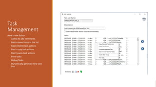 Task
Management
New to the Editor
◦ Ability to add comments
◦ Batch move items in the list
◦ Batch Delete task actions
◦ Batch copy task actions
◦ Batch paste task actions
◦ Print tasks
◦ Debug Tasks
◦ Dynamically generate new task
lists
 