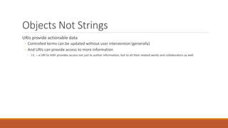 Objects Not Strings
URIs provide actionable data
◦ Controlled terms can be updated without user intervention (generally)
◦ And URIs can provide access to more information
◦ I.E. – a URI to VIAF provides access not just to author information, but to all their related works and collaborators as well.
 