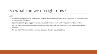 So what can we do right now?
A lot –
◦ Many of the large national services are making resources and infrastructure available to enable libraries
to begin doing this work
◦ OCLC has been largely supportive, and provides their own tools with output linked data content
◦ We can start lobbying our systems to not just store the data, but make use of the information when
provided
◦ We can start the reconciliation process (because this process takes time)
 