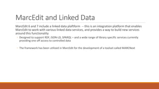 MarcEdit and Linked Data
MarcEdit 6 and 7 include a linked data plaftform -- this is an integration platform that enables
MarcEdit to work with various linked data services, and provides a way to build new services
around this functionality
◦ Designed to support RDF, JSON-LD, SPARQL – and a wide range of library specific services currently
providing one off access to controlled data
◦ The framework has been utilized in MarcEdit for the development of a toolset called MARCNext
 