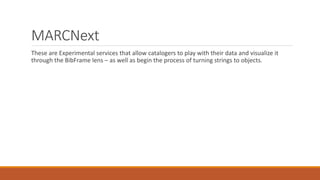 MARCNext
These are Experimental services that allow catalogers to play with their data and visualize it
through the BibFrame lens – as well as begin the process of turning strings to objects.
 