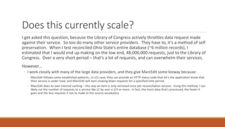 Does this currently scale?
I get asked this question, because the Library of Congress actively throttles data request made
against their service. So too do many other service providers. They have to, it’s a method of self
preservation. When I test reconciled Ohio State’s entire database (~6 million records), I
estimated that I would end up making on the low end, 48,000,000 requests, just to the Library of
Congress. Over a very short period – that’s a lot of requests, and can overwhelm their services.
However…
◦ I work closely with many of the large data providers, and they give MarcEdit some leeway because:
◦ MarcEdit follows some established patterns…in LCs case, they can provide an HTTP status code that let’s the application know that
their service is under load, and MarcEdit will start slowing down requests for a specified time period.
◦ MarcEdit does its own internal caching – this way an item is only retrieved once per reconciliation session. Using this method, I can
likely cut the number of requests to a service like LC by over a 1/3 or more. In fact, the more data that’s processed, the faster it
goes and the less requests it has to make to the source vocabulary
 