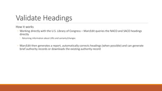 Validate Headings
How it works
◦ Working directly with the U.S. Library of Congress – MarcEdit queries the NACO and SACO headings
directly
◦ Returning information about URIs and variants/changes
◦ MarcEdit then generates a report, automatically corrects headings (when possible) and can generate
brief authority records or downloads the existing authority record
 