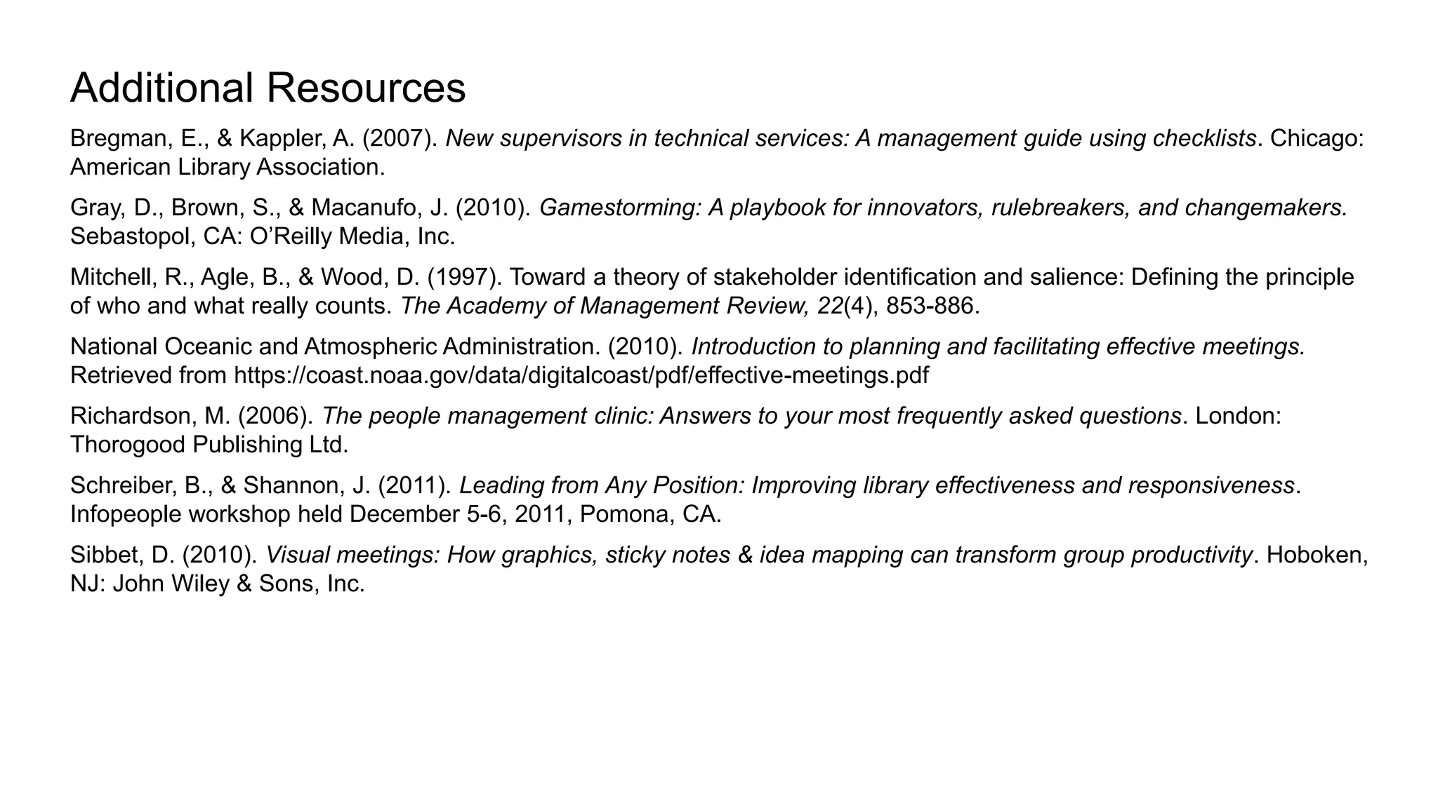 Bregman, E., & Kappler, A. (2007). New supervisors in technical services: A management guide using checklists. Chicago:
American Library Association.
Gray, D., Brown, S., & Macanufo, J. (2010). Gamestorming: A playbook for innovators, rulebreakers, and changemakers.
Sebastopol, CA: O’Reilly Media, Inc.
Mitchell, R., Agle, B., & Wood, D. (1997). Toward a theory of stakeholder identification and salience: Defining the principle
of who and what really counts. The Academy of Management Review, 22(4), 853-886.
National Oceanic and Atmospheric Administration. (2010). Introduction to planning and facilitating effective meetings.
Retrieved from https://coast.noaa.gov/data/digitalcoast/pdf/effective-meetings.pdf
Richardson, M. (2006). The people management clinic: Answers to your most frequently asked questions. London:
Thorogood Publishing Ltd.
Schreiber, B., & Shannon, J. (2011). Leading from Any Position: Improving library effectiveness and responsiveness.
Infopeople workshop held December 5-6, 2011, Pomona, CA.
Sibbet, D. (2010). Visual meetings: How graphics, sticky notes & idea mapping can transform group productivity. Hoboken,
NJ: John Wiley & Sons, Inc.
Additional Resources
 