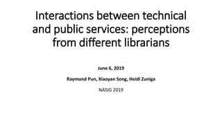 Interactions between technical
and public services: perceptions
from different librarians
June 6, 2019
Raymond Pun, Xiaoyan Song, Heidi Zuniga
NASIG 2019
 