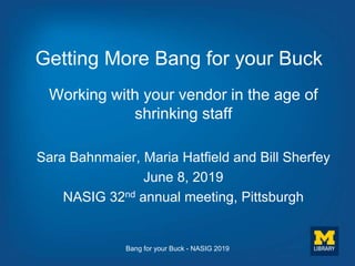 Getting More Bang for your Buck
Working with your vendor in the age of
shrinking staff
Sara Bahnmaier, Maria Hatfield and Bill Sherfey
June 8, 2019
NASIG 32nd annual meeting, Pittsburgh
Bang for your Buck - NASIG 2019
 