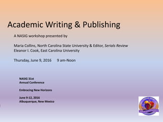 Academic Writing & Publishing
A NASIG workshop presented by
Maria Collins, North Carolina State University & Editor, Serials Review
Eleanor I. Cook, East Carolina University
Thursday, June 9, 2016 9 am-Noon
NASIG 31st
Annual Conference
Embracing New Horizons
June 9-12, 2016
Albuquerque, New Mexico
 