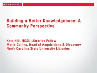 Building a Better Knowledgebase: A
Community Perspective
Kate Hill, NCSU Libraries Fellow
Maria Collins, Head of Acquisitions & Discovery
North Carolina State University Libraries
 