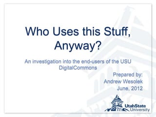 Who Uses this Stuff,
    Anyway?
An investigation into the end-users of the USU
               DigitalCommons
                                        Prepared by:
                                   Andrew Wesolek
                                         June, 2012
 