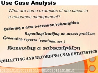 Use Case Analysis 
What are some examples of use cases in 
e-resources management? 
Renewing a subscription 
Reporting/tracking an access problem  
