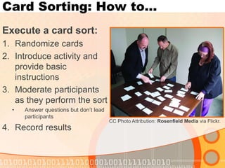Card Sorting: How to… 
Execute a card sort: 
1.Randomize cards 
2.Introduce activity and provide basic instructions 
3.Moderate participants as they perform the sort 
•Answer questions but don’t lead participants 
4.Record results 
CC Photo Attribution: Rosenfield Media via Flickr.  