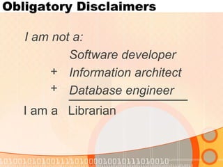 Obligatory Disclaimers 
I am not a: 
Software developer 
Information architect 
Database engineer 
+ 
+ 
I am a Librarian  