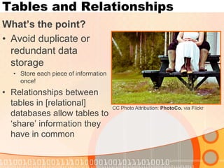 Tables and Relationships 
What’s the point? 
•Avoid duplicate or redundant data storage 
•Store each piece of information once! 
•Relationships between tables in [relational] databases allow tables to ‘share’ information they have in common 
CC Photo Attribution: PhotoCo. via Flickr  