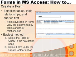 Forms in MS Access: How to… 
Create a Form 
•Establish tables, table relationships, and queries first 
•Fields available in Form view are determined by tables and their relationships 
•Easiest method: 
1.Select the Table or Query in the navigation pane 
2.Select Form under the Create toolbar ribbon  