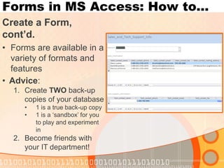 Forms in MS Access: How to… 
Create a Form, cont’d. 
•Forms are available in a variety of formats and features 
•Advice: 
1.Create TWO back-up copies of your database 
•1 is a true back-up copy 
•1 is a ‘sandbox’ for you to play and experiment in 
2.Become friends with your IT department!  