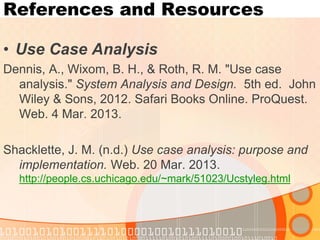 References and Resources 
•Use Case Analysis 
Dennis, A., Wixom, B. H., & Roth, R. M. "Use case analysis." System Analysis and Design. 5th ed. John Wiley & Sons, 2012. Safari Books Online. ProQuest. Web. 4 Mar. 2013. 
Shacklette, J. M. (n.d.) Use case analysis: purpose and implementation. Web. 20 Mar. 2013. http://people.cs.uchicago.edu/~mark/51023/Ucstyleg.html  