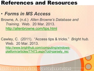 References and Resources 
•Forms in MS Access 
Browne, A. (n.d.) Allen Browne’s Database and Training. Web. 20 Mar. 2013. http://allenbrowne.com/tips.html 
Cawley, C. (2011). “Access tips & tricks.” Bright hub. Web. 20 Mar. 2013. http://www.brighthub.com/computing/windows- platform/articles/77473.aspx?cid=parsely_rec  