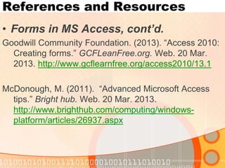 References and Resources 
•Forms in MS Access, cont’d. 
Goodwill Community Foundation. (2013). “Access 2010: Creating forms.” GCFLeanFree.org. Web. 20 Mar. 2013. http://www.gcflearnfree.org/access2010/13.1 
McDonough, M. (2011). “Advanced Microsoft Access tips.” Bright hub. Web. 20 Mar. 2013. http://www.brighthub.com/computing/windows- platform/articles/26937.aspx  