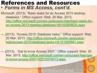 References and Resources 
•Forms in MS Access, cont’d. 
Microsoft. (2013). “Basic tasks for an Access 2013 desktop database.” Office support. Web. 20 Mar. 2013. http://office.microsoft.com/en-us/access-help/basic-tasks-for- an-access-2013-desktop-database-HA102809525.aspx 
--. (2013). “Access 2010: Database tasks.” Office support. Web. 20 Mar. 2013. http://office.microsoft.com/en-us/access- help/access-2010-database-tasks-HA101829991.aspx 
--. (2013). “Get to know Access 2007.” Office support. Web. 20 Mar. 2013. http://office.microsoft.com/en-us/access-help/get- to-know-access-2007-RZ010274013.aspx  