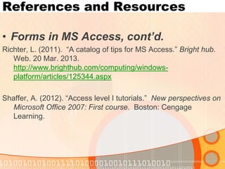 References and Resources 
•Forms in MS Access, cont’d. 
Richter, L. (2011). “A catalog of tips for MS Access.” Bright hub. Web. 20 Mar. 2013. http://www.brighthub.com/computing/windows- platform/articles/125344.aspx 
Shaffer, A. (2012). “Access level I tutorials.” New perspectives on Microsoft Office 2007: First course. Boston: Cengage Learning.  