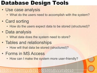 Database Design Tools 
•Use case analysis 
•What do the users need to accomplish with the system? 
•Forms in MS Access 
•How can I make the system more user-friendly? 
•Card sorting 
•How do the users expect data to be stored (structured)? 
•Tables and relationships 
•How will that data be stored (structured)? 
•Data analysis 
•What data does the system need to store?  