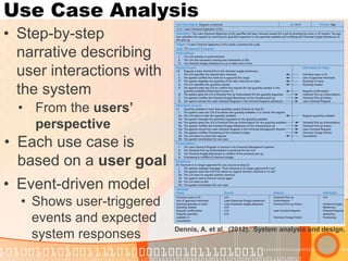 Use Case Analysis 
•Step-by-step narrative describing user interactions with the system 
Dennis, A. et al. (2012). System analysis and design. 
•From the users’ perspective 
•Each use case is based on a user goal 
•Event-driven model 
•Shows user-triggered events and expected system responses  